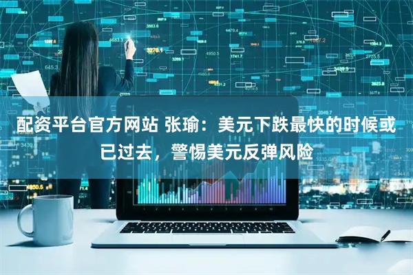 配资平台官方网站 张瑜：美元下跌最快的时候或已过去，警惕美元反弹风险