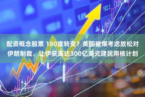 配资概念股票 180度转变？美国被爆考虑放松对伊朗制裁、让伊获高达300亿美元建民用核计划