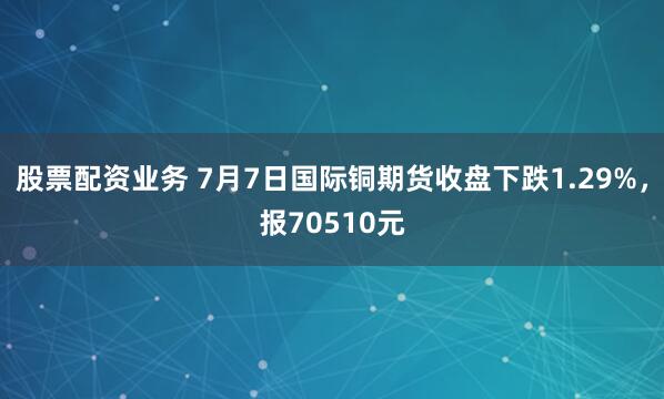股票配资业务 7月7日国际铜期货收盘下跌1.29%，报70510元