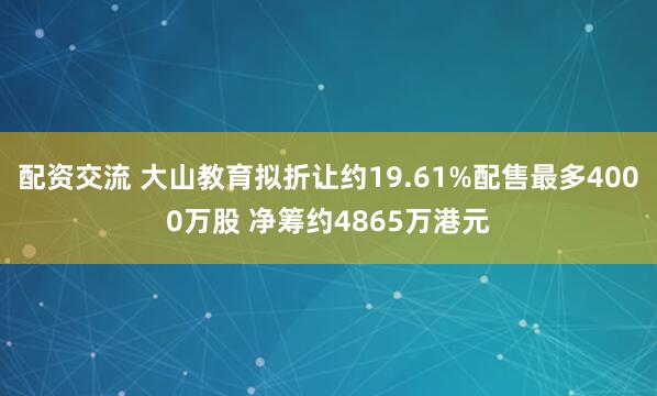 配资交流 大山教育拟折让约19.61%配售最多4000万股 净筹约4865万港元