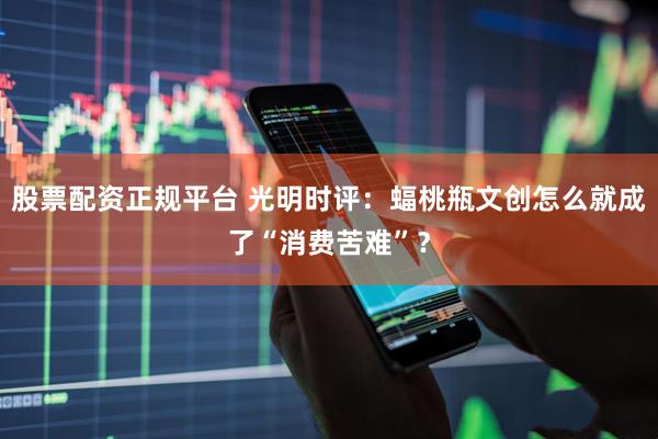 股票配资正规平台 光明时评：蝠桃瓶文创怎么就成了“消费苦难”？
