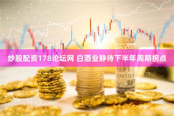 炒股配资178论坛网 白酒业静待下半年周期拐点