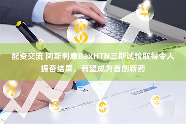 配资交流 阿斯利康BaxHTN三期试验取得令人振奋结果，有望成为首创新药