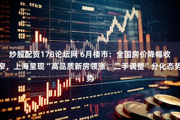 炒股配资178论坛网 6月楼市：全国房价降幅收窄，上海呈现“高品质新房领涨、二手调整”分化态势
