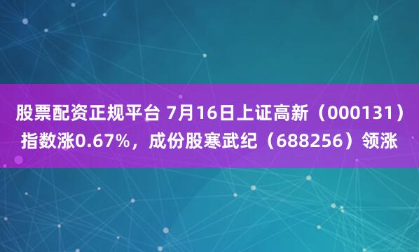 股票配资正规平台 7月16日上证高新（000131）指数涨0.67%，成份股寒武纪（688256）领涨