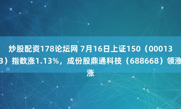 炒股配资178论坛网 7月16日上证150（000133）指数涨1.13%，成份股鼎通科技（688668）领涨