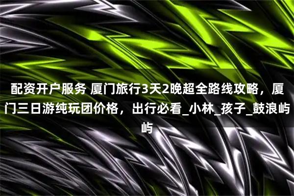 配资开户服务 厦门旅行3天2晚超全路线攻略，厦门三日游纯玩团价格，出行必看_小林_孩子_鼓浪屿