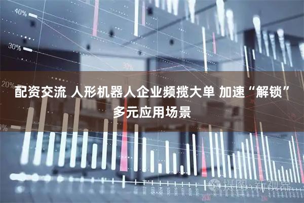 配资交流 人形机器人企业频揽大单 加速“解锁”多元应用场景