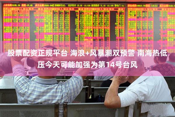 股票配资正规平台 海浪+风暴潮双预警 南海热低压今天可能加强为第14号台风