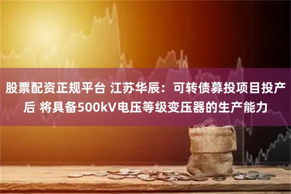 股票配资正规平台 江苏华辰：可转债募投项目投产后 将具备500kV电压等级变压器的生产能力