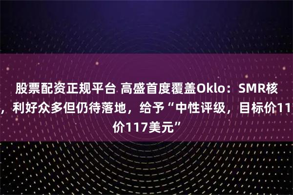 股票配资正规平台 高盛首度覆盖Oklo：SMR核电龙头，利好众多但仍待落地，给予“中性评级，目标价117美元”