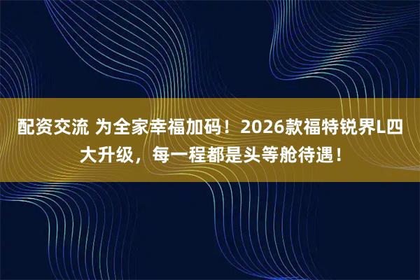 配资交流 为全家幸福加码！2026款福特锐界L四大升级，每一程都是头等舱待遇！