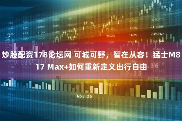 炒股配资178论坛网 可城可野，智在从容！猛士M817 Max+如何重新定义出行自由