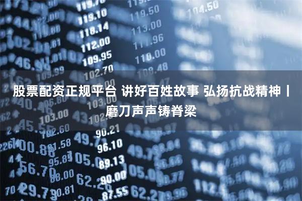 股票配资正规平台 讲好百姓故事 弘扬抗战精神丨磨刀声声铸脊梁