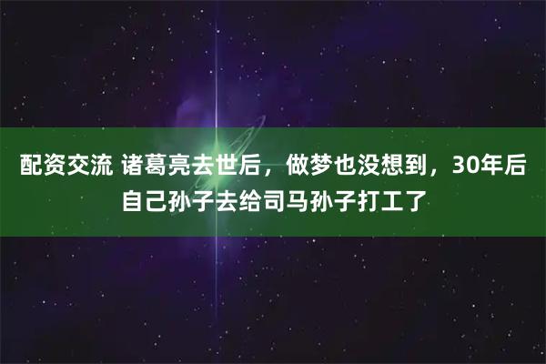 配资交流 诸葛亮去世后，做梦也没想到，30年后自己孙子去给司马孙子打工了