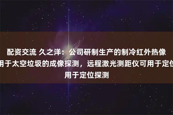 配资交流 久之洋：公司研制生产的制冷红外热像仪可用于太空垃圾的成像探测，远程激光测距仪可用于定位探测