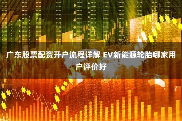 广东股票配资开户流程详解 EV新能源轮胎哪家用户评价好