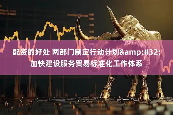 配资的好处 两部门制定行动计划 加快建设服务贸易标准化工作体系