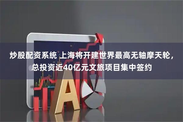 炒股配资系统 上海将开建世界最高无轴摩天轮，总投资近40亿元文旅项目集中签约