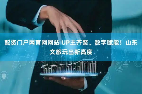 配资门户网官网网站 UP主齐聚、数字赋能！山东文旅玩出新高度