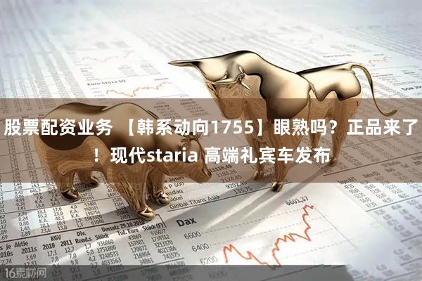 股票配资业务 【韩系动向1755】眼熟吗？正品来了！现代staria 高端礼宾车发布