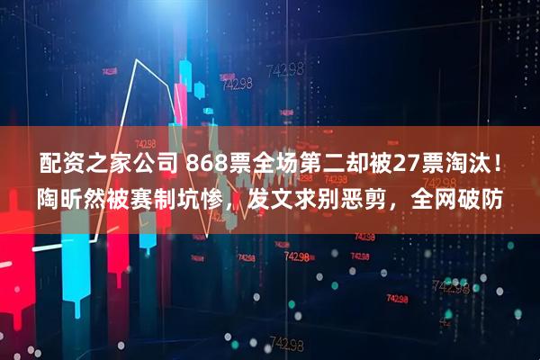配资之家公司 868票全场第二却被27票淘汰！陶昕然被赛制坑惨，发文求别恶剪，全网破防