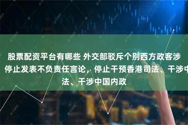 股票配资平台有哪些 外交部驳斥个别西方政客涉港言论：停止发表不负责任言论，停止干预香港司法、干涉中国内政